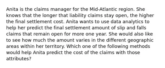 Anita is the claims manager for the Mid-Atlantic region. She knows that the longer that liability claims stay open, the higher the final settlement cost. Anita wants to use data analytics to help her predict the final settlement amount of slip and falls claims that remain open for more one year. She would also like to see how much the amount varies in the different geographic areas within her territory. Which one of the following methods would help Anita predict the cost of the claims with those attributes?