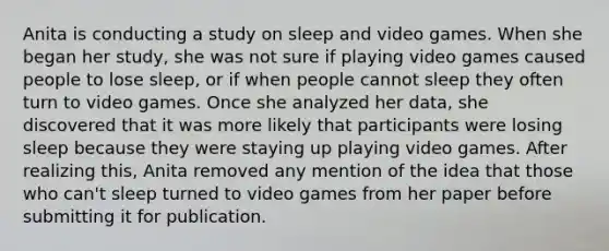 Anita is conducting a study on sleep and video games. When she began her study, she was not sure if playing video games caused people to lose sleep, or if when people cannot sleep they often turn to video games. Once she analyzed her data, she discovered that it was more likely that participants were losing sleep because they were staying up playing video games. After realizing this, Anita removed any mention of the idea that those who can't sleep turned to video games from her paper before submitting it for publication.