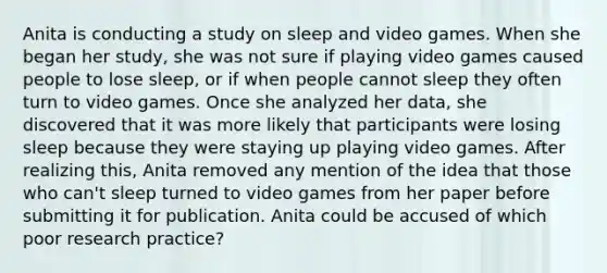 Anita is conducting a study on sleep and video games. When she began her study, she was not sure if playing video games caused people to lose sleep, or if when people cannot sleep they often turn to video games. Once she analyzed her data, she discovered that it was more likely that participants were losing sleep because they were staying up playing video games. After realizing this, Anita removed any mention of the idea that those who can't sleep turned to video games from her paper before submitting it for publication. Anita could be accused of which poor research practice?