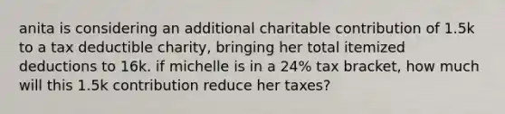 anita is considering an additional charitable contribution of 1.5k to a tax deductible charity, bringing her total itemized deductions to 16k. if michelle is in a 24% tax bracket, how much will this 1.5k contribution reduce her taxes?