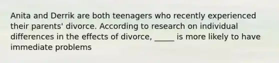 Anita and Derrik are both teenagers who recently experienced their parents' divorce. According to research on individual differences in the effects of divorce, _____ is more likely to have immediate problems