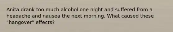 Anita drank too much alcohol one night and suffered from a headache and nausea the next morning. What caused these "hangover" effects?