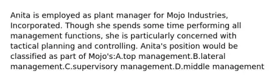 Anita is employed as plant manager for Mojo Industries, Incorporated. Though she spends some time performing all management functions, she is particularly concerned with tactical planning and controlling. Anita's position would be classified as part of Mojo's:A.top management.B.lateral management.C.supervisory management.D.middle management