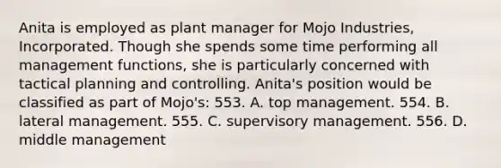 Anita is employed as plant manager for Mojo Industries, Incorporated. Though she spends some time performing all management functions, she is particularly concerned with tactical planning and controlling. Anita's position would be classified as part of Mojo's: 553. A. top management. 554. B. lateral management. 555. C. supervisory management. 556. D. middle management