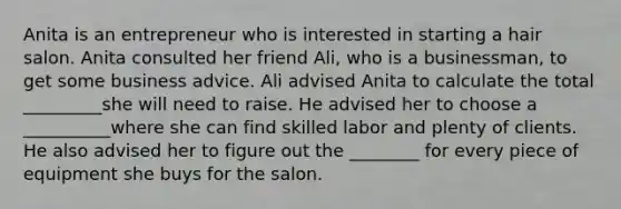 Anita is an entrepreneur who is interested in starting a hair salon. Anita consulted her friend Ali, who is a businessman, to get some business advice. Ali advised Anita to calculate the total _________she will need to raise. He advised her to choose a __________where she can find skilled labor and plenty of clients. He also advised her to figure out the ________ for every piece of equipment she buys for the salon.