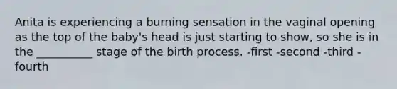 Anita is experiencing a burning sensation in the vaginal opening as the top of the baby's head is just starting to show, so she is in the __________ stage of the birth process. -first -second -third -fourth