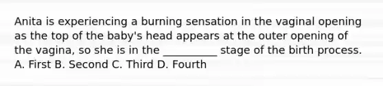 Anita is experiencing a burning sensation in the vaginal opening as the top of the baby's head appears at the outer opening of the vagina, so she is in the __________ stage of the birth process. A. First B. Second C. Third D. Fourth