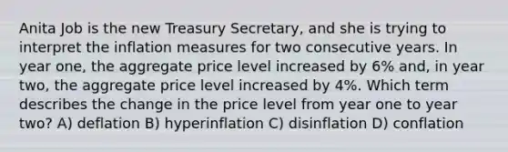 Anita Job is the new Treasury Secretary, and she is trying to interpret the inflation measures for two consecutive years. In year one, the aggregate price level increased by 6% and, in year two, the aggregate price level increased by 4%. Which term describes the change in the price level from year one to year two? A) deflation B) hyperinflation C) disinflation D) conflation