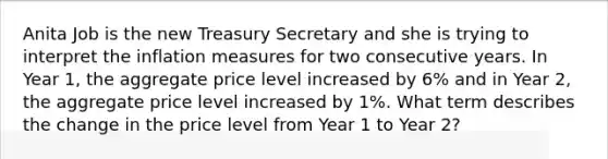 Anita Job is the new Treasury Secretary and she is trying to interpret the inflation measures for two consecutive years. In Year 1, the aggregate price level increased by 6% and in Year 2, the aggregate price level increased by 1%. What term describes the change in the price level from Year 1 to Year 2?