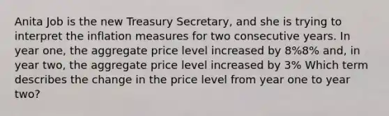 Anita Job is the new Treasury Secretary, and she is trying to interpret the inflation measures for two consecutive years. In year one, the aggregate price level increased by 8%8% and, in year two, the aggregate price level increased by 3% Which term describes the change in the price level from year one to year two?