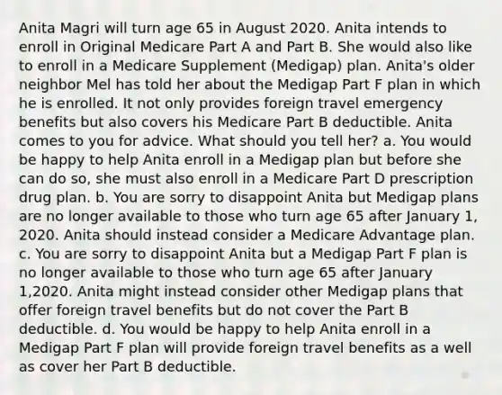 Anita Magri will turn age 65 in August 2020. Anita intends to enroll in Original Medicare Part A and Part B. She would also like to enroll in a Medicare Supplement (Medigap) plan. Anita's older neighbor Mel has told her about the Medigap Part F plan in which he is enrolled. It not only provides foreign travel emergency benefits but also covers his Medicare Part B deductible. Anita comes to you for advice. What should you tell her? a. You would be happy to help Anita enroll in a Medigap plan but before she can do so, she must also enroll in a Medicare Part D prescription drug plan. b. You are sorry to disappoint Anita but Medigap plans are no longer available to those who turn age 65 after January 1, 2020. Anita should instead consider a Medicare Advantage plan. c. You are sorry to disappoint Anita but a Medigap Part F plan is no longer available to those who turn age 65 after January 1,2020. Anita might instead consider other Medigap plans that offer foreign travel benefits but do not cover the Part B deductible. d. You would be happy to help Anita enroll in a Medigap Part F plan will provide foreign travel benefits as a well as cover her Part B deductible.