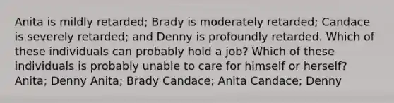 Anita is mildly retarded; Brady is moderately retarded; Candace is severely retarded; and Denny is profoundly retarded. Which of these individuals can probably hold a job? Which of these individuals is probably unable to care for himself or herself? Anita; Denny Anita; Brady Candace; Anita Candace; Denny