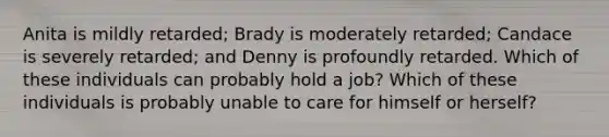 Anita is mildly retarded; Brady is moderately retarded; Candace is severely retarded; and Denny is profoundly retarded. Which of these individuals can probably hold a job? Which of these individuals is probably unable to care for himself or herself?