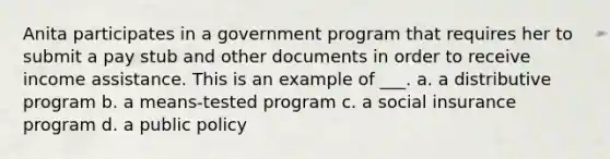 Anita participates in a government program that requires her to submit a pay stub and other documents in order to receive income assistance. This is an example of ___. a. a distributive program b. a means-tested program c. a social insurance program d. a public policy