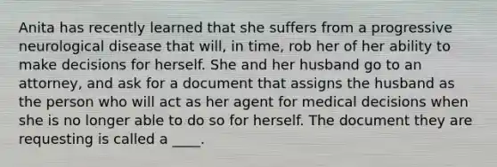 Anita has recently learned that she suffers from a progressive neurological disease that will, in time, rob her of her ability to make decisions for herself. She and her husband go to an attorney, and ask for a document that assigns the husband as the person who will act as her agent for medical decisions when she is no longer able to do so for herself. The document they are requesting is called a ____.​