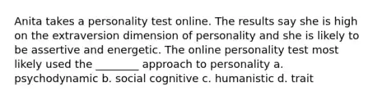 Anita takes a personality test online. The results say she is high on the extraversion dimension of personality and she is likely to be assertive and energetic. The online personality test most likely used the ________ approach to personality a. psychodynamic b. social cognitive c. humanistic d. trait