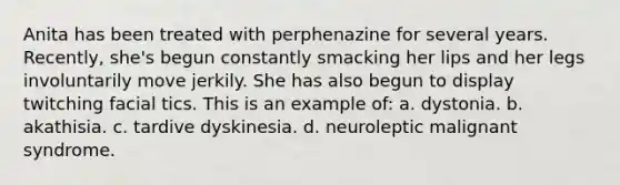 Anita has been treated with perphenazine for several years. Recently, she's begun constantly smacking her lips and her legs involuntarily move jerkily. She has also begun to display twitching facial tics. This is an example of: a. dystonia. b. akathisia. c. tardive dyskinesia. d. neuroleptic malignant syndrome.