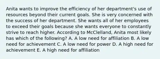 Anita wants to improve the efficiency of her​ department's use of resources beyond their current goals. She is very concerned with the success of her department. She wants all of her employees to exceed their goals because she wants everyone to constantly strive to reach higher. According to​ McClelland, Anita most likely has which of the​ following? A. A low need for affiliation B. A low need for achievement C. A low need for power D. A high need for achievement E. A high need for affiliation