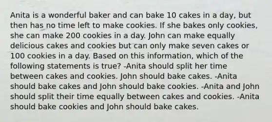 Anita is a wonderful baker and can bake 10 cakes in a day, but then has no time left to make cookies. If she bakes only cookies, she can make 200 cookies in a day. John can make equally delicious cakes and cookies but can only make seven cakes or 100 cookies in a day. Based on this information, which of the following statements is true? -Anita should split her time between cakes and cookies. John should bake cakes. -Anita should bake cakes and John should bake cookies. -Anita and John should split their time equally between cakes and cookies. -Anita should bake cookies and John should bake cakes.