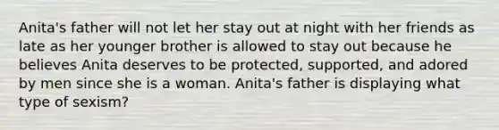 Anita's father will not let her stay out at night with her friends as late as her younger brother is allowed to stay out because he believes Anita deserves to be protected, supported, and adored by men since she is a woman. Anita's father is displaying what type of sexism?