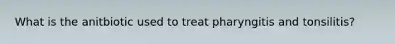 What is the anitbiotic used to treat pharyngitis and tonsilitis?