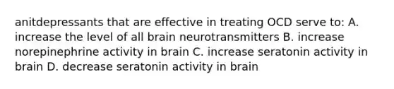 anitdepressants that are effective in treating OCD serve to: A. increase the level of all brain neurotransmitters B. increase norepinephrine activity in brain C. increase seratonin activity in brain D. decrease seratonin activity in brain