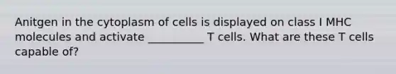 Anitgen in the cytoplasm of cells is displayed on class I MHC molecules and activate __________ T cells. What are these T cells capable of?