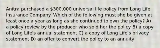 Anitra purchased a 300,000 universal life policy from Long Life Insurance Company. Which of the following must she be given at least once a year as long as she continued to own the policy? A) a policy review by the producer who sold her the policy B) a copy of Long Life's annual statement C) a copy of Long Life's privacy statement D) an offer to convert the policy to an annuity