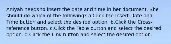 Aniyah needs to insert the date and time in her document. She should do which of the following? a.Click the Insert Date and Time button and select the desired option. b.Click the Cross-reference button. c.Click the Table button and select the desired option. d.Click the Link button and select the desired option.