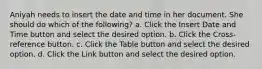 Aniyah needs to insert the date and time in her document. She should do which of the following? a. Click the Insert Date and Time button and select the desired option. b. Click the Cross-reference button. c. Click the Table button and select the desired option. d. Click the Link button and select the desired option.