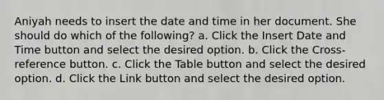 Aniyah needs to insert the date and time in her document. She should do which of the following? a. Click the Insert Date and Time button and select the desired option. b. Click the Cross-reference button. c. Click the Table button and select the desired option. d. Click the Link button and select the desired option.