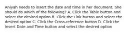 Aniyah needs to insert the date and time in her document. She should do which of the following? A. Click the Table button and select the desired option B. Click the Link button and select the desired option C. Click the Cross-reference button D. Click the Insert Date and Time button and select the desired option