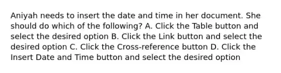 Aniyah needs to insert the date and time in her document. She should do which of the following? A. Click the Table button and select the desired option B. Click the Link button and select the desired option C. Click the Cross-reference button D. Click the Insert Date and Time button and select the desired option