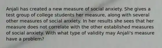 Anjali has created a new measure of social anxiety. She gives a test group of college students her measure, along with several other measures of social anxiety. In her results she sees that her measure does not correlate with the other established measures of social anxiety. With what type of validity may Anjali's measure have a problem?