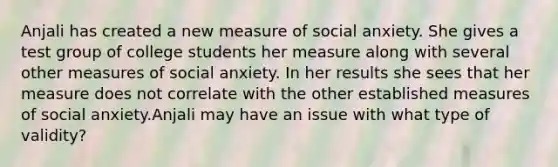 Anjali has created a new measure of social anxiety. She gives a test group of college students her measure along with several other measures of social anxiety. In her results she sees that her measure does not correlate with the other established measures of social anxiety.Anjali may have an issue with what type of validity?