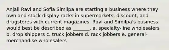 Anjali Ravi and Sofia Similpa are starting a business where they own and stock display racks in supermarkets, discount, and drugstores with current magazines. Ravi and Similpa's business would best be described as _______. a. specialty-line wholesalers b. drop shippers c. truck jobbers d. rack jobbers e. general-merchandise wholesalers