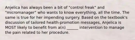 Anjelica has always been a bit of "control freak" and "micromanager" who wants to know everything, all the time. The same is true for her impending surgery. Based on the textbook's discussion of tailored health-promotion messages, Anjelica is MOST likely to benefit from a(n) ______ intervention to manage the pain related to her procedure.