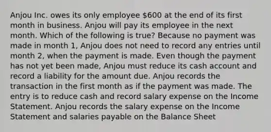 Anjou Inc. owes its only employee 600 at the end of its first month in business. Anjou will pay its employee in the next month. Which of the following is true? Because no payment was made in month 1, Anjou does not need to record any entries until month 2, when the payment is made. Even though the payment has not yet been made, Anjou must reduce its cash account and record a liability for the amount due. Anjou records the transaction in the first month as if the payment was made. The entry is to reduce cash and record salary expense on the Income Statement. Anjou records the salary expense on the Income Statement and salaries payable on the Balance Sheet