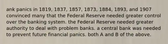 ank panics in 1819, 1837, 1857, 1873, 1884, 1893, and 1907 convinced many that the Federal Reserve needed greater control over the banking system. the Federal Reserve needed greater authority to deal with problem banks. a central bank was needed to prevent future financial panics. both A and B of the above.