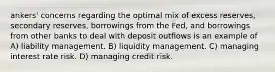 ankers' concerns regarding the optimal mix of excess reserves, secondary reserves, borrowings from the Fed, and borrowings from other banks to deal with deposit outflows is an example of A) liability management. B) liquidity management. C) managing interest rate risk. D) managing credit risk.