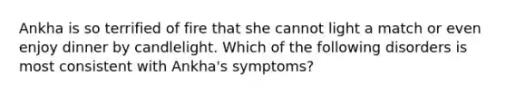 Ankha is so terrified of fire that she cannot light a match or even enjoy dinner by candlelight. Which of the following disorders is most consistent with Ankha's symptoms?