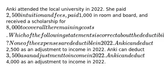 Anki attended the local university in 2022. She paid 2,500 in tuition and fees, paid1,000 in room and board, and received a scholarship for 8,000 to cover all the remaining costs. Which of the following statements is correct about the deductibility of these educational expenses? None of the expenses are deductible in 2022. Anki can deduct2,500 as an adjustment to income in 2022. Anki can deduct 3,500 as an adjustment to income in 2022. Anki can deduct4,000 as an adjustment to income in 2022.