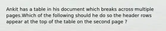 Ankit has a table in his document which breaks across multiple pages.Which of the following should he do so the header rows appear at the top of the table on the second page ?