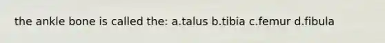 the ankle bone is called the: a.talus b.tibia c.femur d.fibula