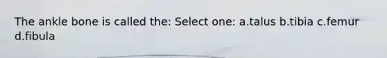 The ankle bone is called the: Select one: a.talus b.tibia c.femur d.fibula