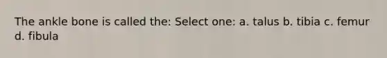 The ankle bone is called the: Select one: a. talus b. tibia c. femur d. fibula