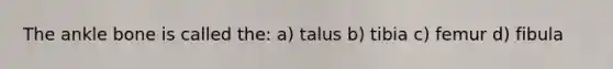 The ankle bone is called the: a) talus b) tibia c) femur d) fibula