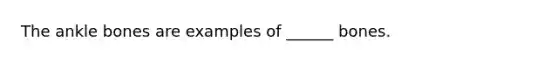 The ankle bones are examples of ______ bones.