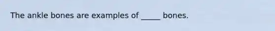 The ankle bones are examples of _____ bones.