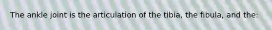 The ankle joint is the articulation of the tibia, the fibula, and the: